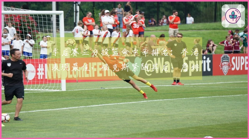 季后赛三分投篮命中率排名：乔治表现最佳，福克斯紧随其后，詹姆斯与坎宁安并列第四